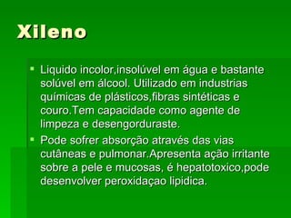 Xileno
  Liquido incolor,insolúvel em água e bastante
   solúvel em álcool. Utilizado em industrias
   químicas de plásticos,fibras sintéticas e
   couro.Tem capacidade como agente de
   limpeza e desengorduraste.
  Pode sofrer absorção através das vias
   cutâneas e pulmonar.Apresenta ação irritante
   sobre a pele e mucosas, é hepatotoxico,pode
   desenvolver peroxidaçao lipidica.
 
