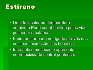 Estireno

  Liquido incolor em temperatura
   ambiente.Pode ser absorvido pelas vias
   pulmonar e cutânea.
  É biotransformado no fígado através das
   enzimas microssômicas hepática.
  Irrita pele e mucosas e apresenta
   neurotoxicidade central periférica.
 