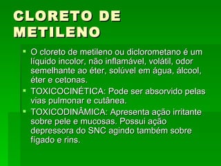 CLORETO DE
METILENO
 O cloreto de metileno ou diclorometano é um
  líquido incolor, não inflamável, volátil, odor
  semelhante ao éter, solúvel em água, álcool,
  éter e cetonas.
 TOXICOCINÉTICA: Pode ser absorvido pelas
  vias pulmonar e cutânea.
 TOXICODINÂMICA: Apresenta ação irritante
  sobre pele e mucosas. Possui ação
  depressora do SNC agindo também sobre
  fígado e rins.
 