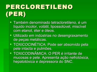 PERCLORETILENO
(PER)
 Também denominado tetracloretileno, é um
  líquido incolor, volátil, lipossolúvel, miscível
  com etanol, éter e óleos.
 Utilizado em indústrias no desengraxamento
  de peças metálicas.
 TOXICOCINÉTICA: Pode ser absorvido pela
  pele intacta e pulmões.
 TOXICODINÂMICA: O PER é irritante de
  mucosas e pele. Apresenta ação nefrotóxica,
  hepatotóxica e depressora do SNC.
 