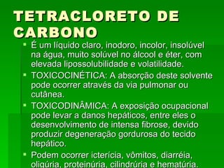 TETRACLORETO DE
CARBONO
 É um líquido claro, inodoro, incolor, insolúvel
  na água, muito solúvel no álcool e éter, com
  elevada lipossolubilidade e volatilidade.
 TOXICOCINÉTICA: A absorção deste solvente
  pode ocorrer através da via pulmonar ou
  cutânea.
 TOXICODINÂMICA: A exposição ocupacional
  pode levar a danos hepáticos, entre eles o
  desenvolvimento de intensa fibrose, devido
  produzir degeneração gordurosa do tecido
  hepático.
 Podem ocorrer icterícia, vômitos, diarréia,
  oligúria, proteinúria, cilindrúria e hematúria.
 