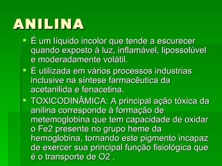 ANILINA
 É um líquido incolor que tende a escurecer
  quando exposto à luz, inflamável, lipossolúvel
  e moderadamente volátil.
 É utilizada em vários processos industrias
  inclusive na síntese farmacêutica da
  acetanilida e fenacetina.
 TOXICODINÂMICA: A principal ação tóxica da
  anilina corresponde à formação de
  metemoglobina que tem capacidade de oxidar
  o Fe2 presente no grupo heme da
  hemoglobina, tornando este pigmento incapaz
  de exercer sua principal função fisiológica que
  é o transporte de O2 .
 