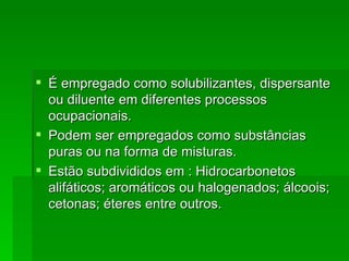  É empregado como solubilizantes, dispersante
  ou diluente em diferentes processos
  ocupacionais.
 Podem ser empregados como substâncias
  puras ou na forma de misturas.
 Estão subdivididos em : Hidrocarbonetos
  alifáticos; aromáticos ou halogenados; álcoois;
  cetonas; éteres entre outros.
 