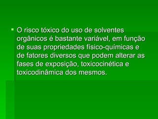  O risco tóxico do uso de solventes
  orgânicos é bastante variável, em função
  de suas propriedades físico-químicas e
  de fatores diversos que podem alterar as
  fases de exposição, toxicocinética e
  toxicodinâmica dos mesmos.
 