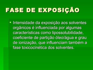 FASE DE EXPOSIÇÃO

 Intensidade da exposição aos solventes
  orgânicos é influenciada por algumas
  características como lipossolubilidade,
  coeficiente de partição óleo/água e grau
  de ionização, que influenciam também a
  fase toxicocinética dos solventes.
 