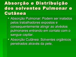 Absorção e Distribuição
dos solventes Pulmonar e
Cutânea
  Absorção Pulmonar: Podem ser inalados
   pelos trabalhadores expostos e
   consequentemente atingir ao alvéolos
   pulmonares entrando em contato com o
   sangue capilar.
  Absorção Cutânea: Solventes orgânicos
   penetrados através da pele.
 