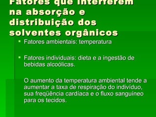 Fatores que interferem
na absorção e
distribuição dos
solventes orgânicos
  Fatores ambientais: temperatura

  Fatores individuais: dieta e a ingestão de
   bebidas alcoólicas.

   O aumento da temperatura ambiental tende a
   aumentar a taxa de respiração do indivíduo,
   sua freqüência cardíaca e o fluxo sanguíneo
   para os tecidos.
 