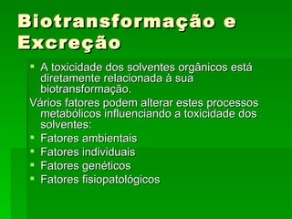 Biotransformação e
Excreção
 A toxicidade dos solventes orgânicos está
  diretamente relacionada à sua
  biotransformação.
Vários fatores podem alterar estes processos
  metabólicos influenciando a toxicidade dos
  solventes:
 Fatores ambientais
 Fatores individuais
 Fatores genéticos
 Fatores fisiopatológicos
 