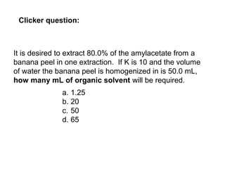 It is desired to extract 80.0% of the amylacetate from a
banana peel in one extraction. If K is 10 and the volume
of water the banana peel is homogenized in is 50.0 mL,
how many mL of organic solvent will be required.
a. 1.25
b. 20
c. 50
d. 65
Clicker question: