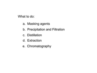 What to do:
a. Masking agents
b. Precipitation and Filtration
c. Distillation
d. Extraction
e. Chromatography