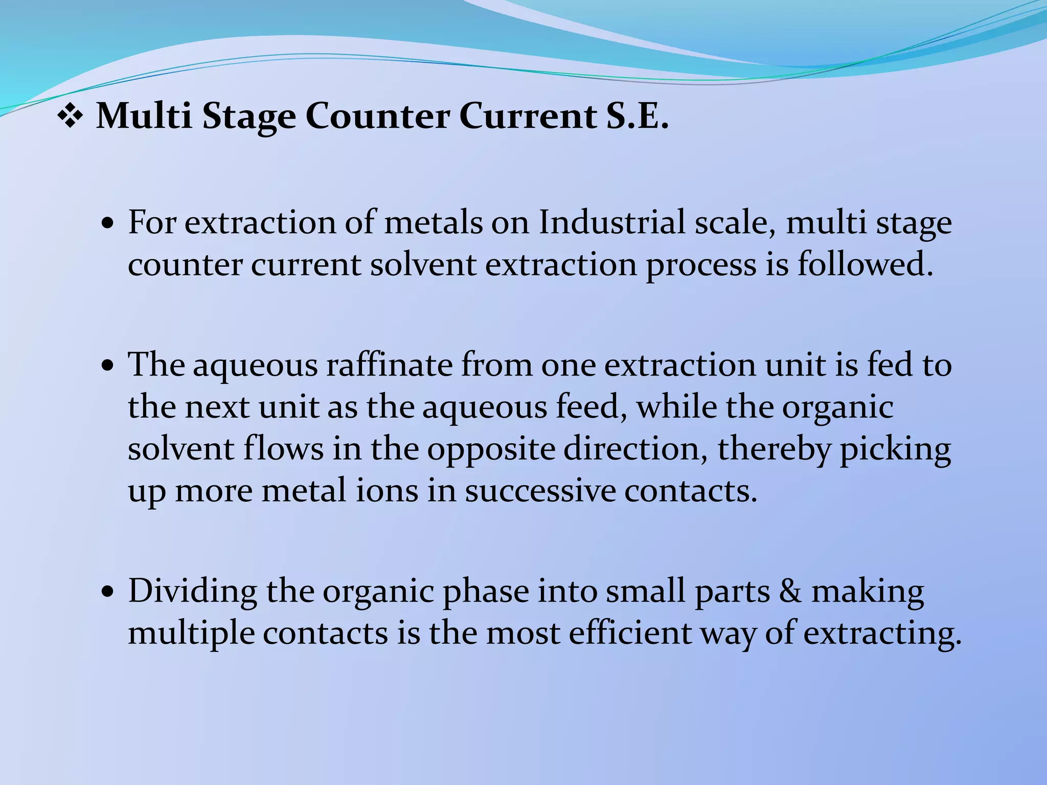  Multi Stage Counter Current S.E.
 For extraction of metals on Industrial scale, multi stage
counter current solvent extraction process is followed.
 The aqueous raffinate from one extraction unit is fed to
the next unit as the aqueous feed, while the organic
solvent flows in the opposite direction, thereby picking
up more metal ions in successive contacts.
 Dividing the organic phase into small parts & making
multiple contacts is the most efficient way of extracting.
 