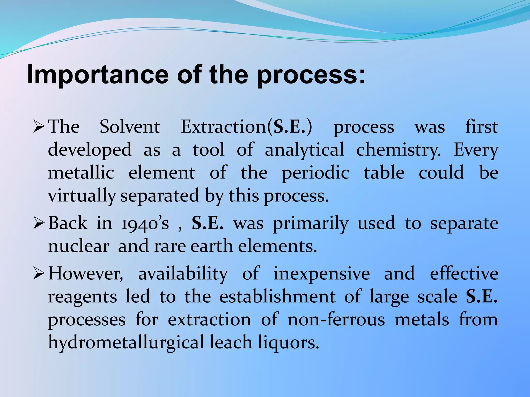Importance of the process:
The Solvent Extraction(S.E.) process was first
developed as a tool of analytical chemistry. Every
metallic element of the periodic table could be
virtually separated by this process.
Back in 1940’s , S.E. was primarily used to separate
nuclear and rare earth elements.
However, availability of inexpensive and effective
reagents led to the establishment of large scale S.E.
processes for extraction of non-ferrous metals from
hydrometallurgical leach liquors.
 