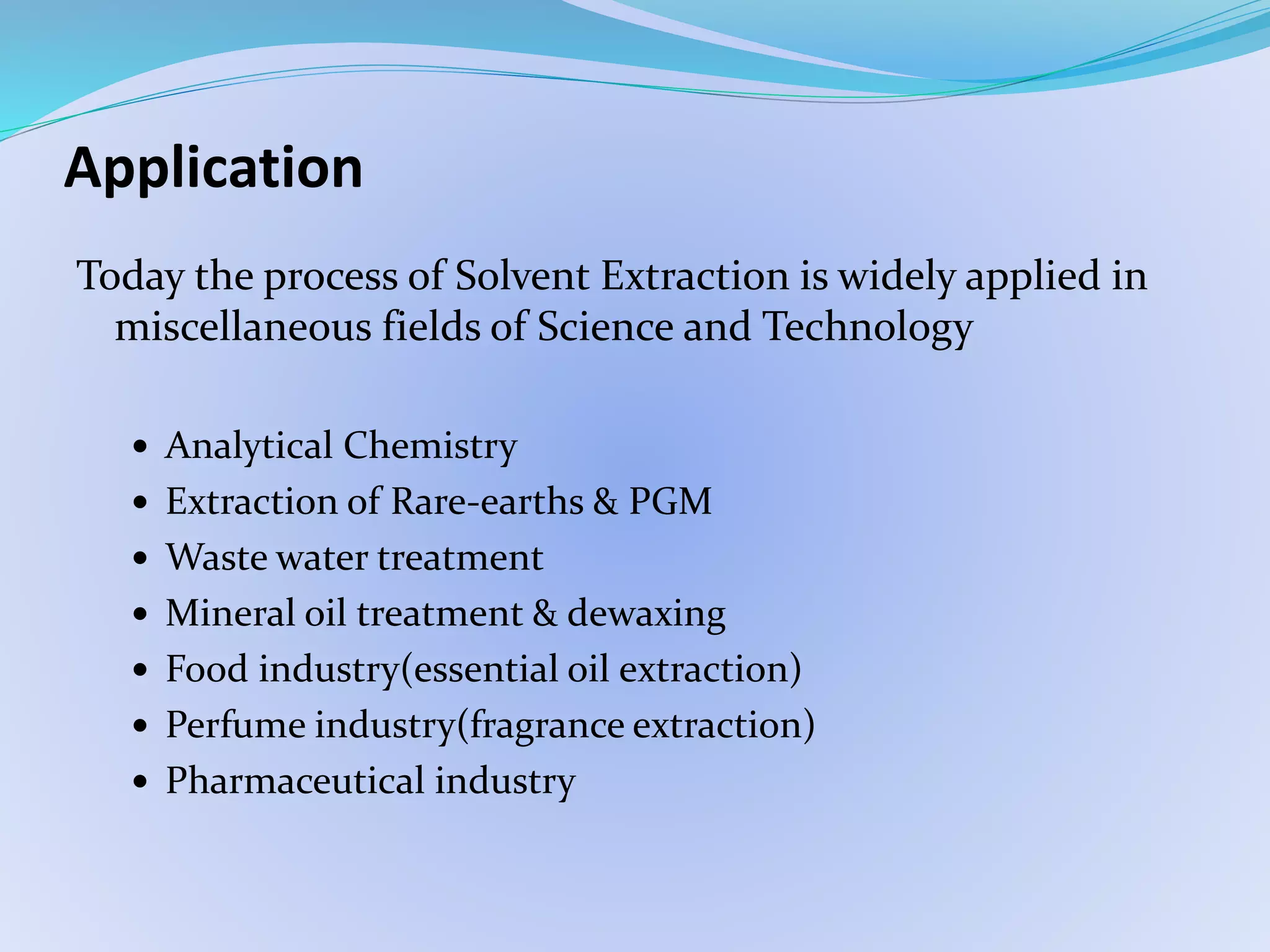Application
Today the process of Solvent Extraction is widely applied in
miscellaneous fields of Science and Technology
 Analytical Chemistry
 Extraction of Rare-earths & PGM
 Waste water treatment
 Mineral oil treatment & dewaxing
 Food industry(essential oil extraction)
 Perfume industry(fragrance extraction)
 Pharmaceutical industry
 