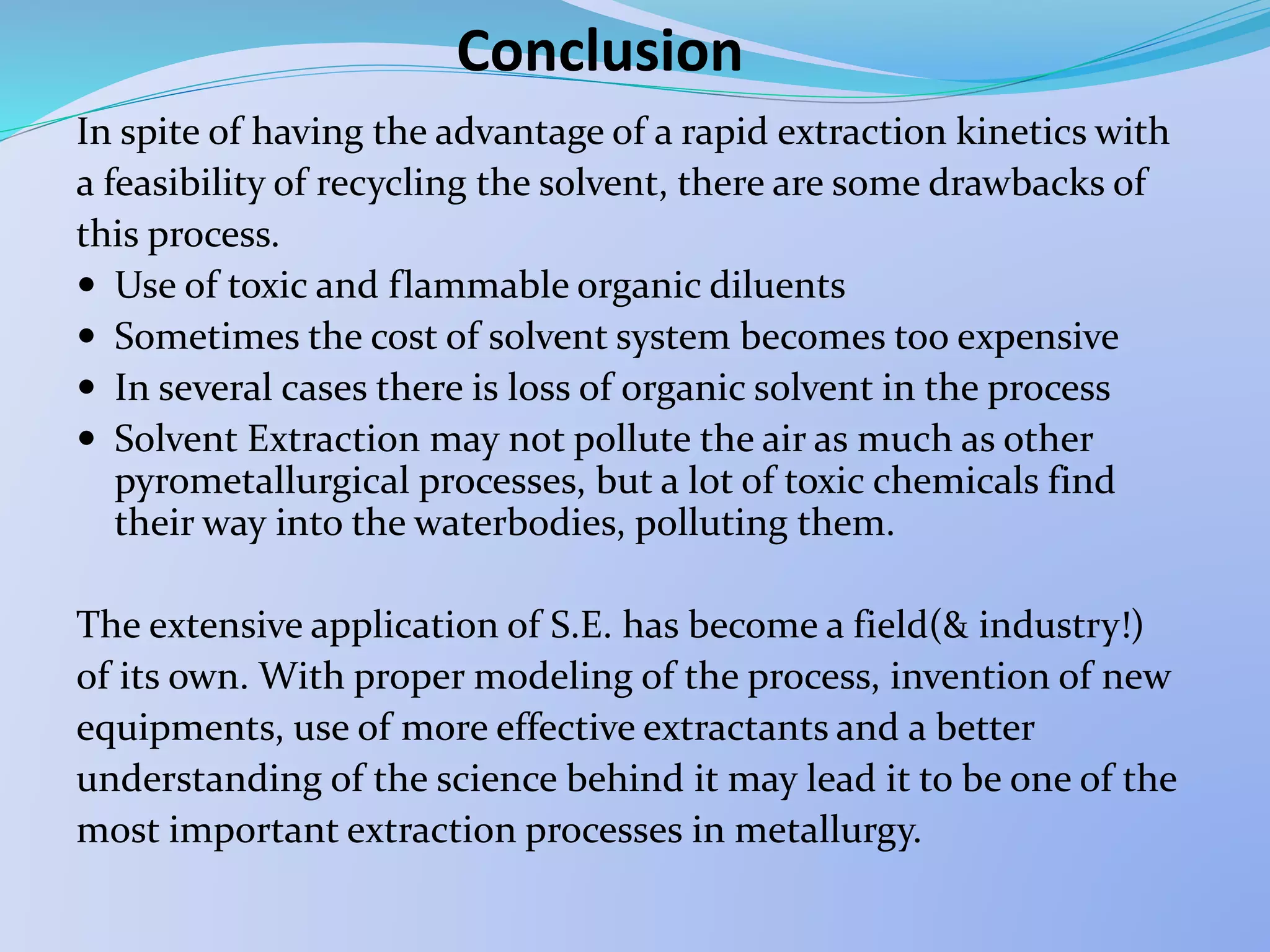 Conclusion
In spite of having the advantage of a rapid extraction kinetics with
a feasibility of recycling the solvent, there are some drawbacks of
this process.
 Use of toxic and flammable organic diluents
 Sometimes the cost of solvent system becomes too expensive
 In several cases there is loss of organic solvent in the process
 Solvent Extraction may not pollute the air as much as other
pyrometallurgical processes, but a lot of toxic chemicals find
their way into the waterbodies, polluting them.
The extensive application of S.E. has become a field(& industry!)
of its own. With proper modeling of the process, invention of new
equipments, use of more effective extractants and a better
understanding of the science behind it may lead it to be one of the
most important extraction processes in metallurgy.
 
