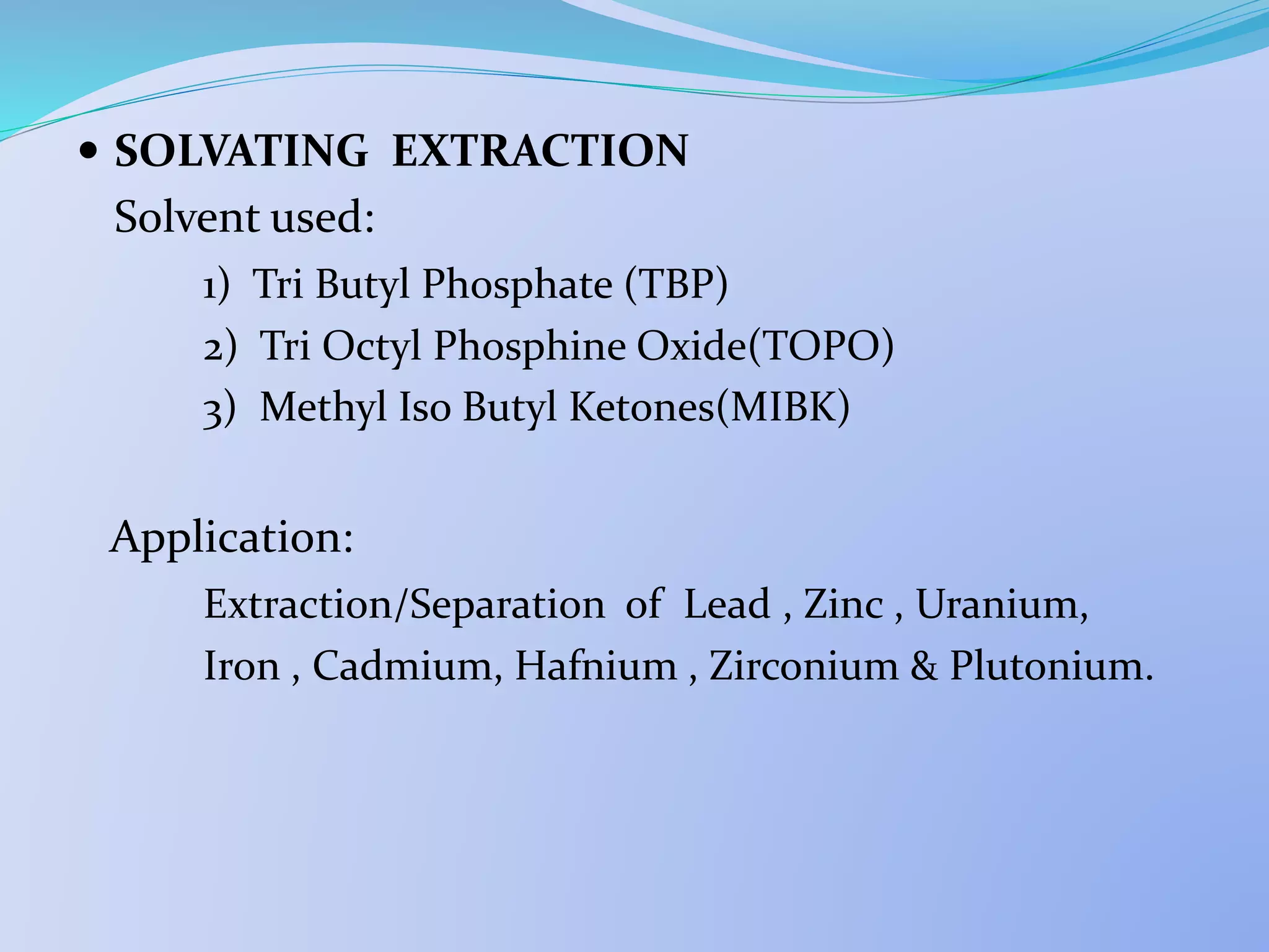  SOLVATING EXTRACTION
Solvent used:
1) Tri Butyl Phosphate (TBP)
2) Tri Octyl Phosphine Oxide(TOPO)
3) Methyl Iso Butyl Ketones(MIBK)
Application:
Extraction/Separation of Lead , Zinc , Uranium,
Iron , Cadmium, Hafnium , Zirconium & Plutonium.
 