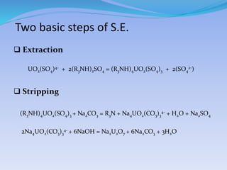 Two basic steps of S.E.
 Extraction
UO2(SO4)4- + 2(R3NH)2SO4 = (R3NH)4UO2(SO4)3 + 2(SO4
2-)
 Stripping
(R3NH)4UO2(SO4)3 + Na2CO3 = R3N + Na4UO2(CO3)3
4- + H2O + Na2SO4
2Na4UO2(CO3)3
4- + 6NaOH = Na2U2O7 + 6Na2CO3 + 3H2O
 