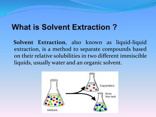 What is Solvent Extraction ?
Solvent Extraction, also known as liquid-liquid
extraction, is a method to separate compounds based
on their relative solubilities in two different immiscible
liquids, usually water and an organic solvent.
 
