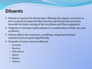 Diluents
 Diluent is required for dissolving or diluting the organic extractant so
that its physical properties like viscosity and density become more
favorable for better mixing of the two phases and their separation.
 Aliphatic or Aromatic hydrocarbons or a combination of both, are used
as diluent.
 Diluent affects the extraction, scrubbing, stripping and phase
separation process quite significantly.
 Examples of some common diluents:
 Kerosene
 Benzene
 Chloroform
 Xylene
 Naptha
 Toluene
 