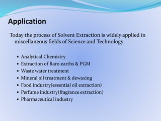 Application
Today the process of Solvent Extraction is widely applied in
miscellaneous fields of Science and Technology
 Analytical Chemistry
 Extraction of Rare-earths & PGM
 Waste water treatment
 Mineral oil treatment & dewaxing
 Food industry(essential oil extraction)
 Perfume industry(fragrance extraction)
 Pharmaceutical industry
 
