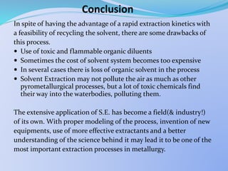 Conclusion
In spite of having the advantage of a rapid extraction kinetics with
a feasibility of recycling the solvent, there are some drawbacks of
this process.
 Use of toxic and flammable organic diluents
 Sometimes the cost of solvent system becomes too expensive
 In several cases there is loss of organic solvent in the process
 Solvent Extraction may not pollute the air as much as other
pyrometallurgical processes, but a lot of toxic chemicals find
their way into the waterbodies, polluting them.
The extensive application of S.E. has become a field(& industry!)
of its own. With proper modeling of the process, invention of new
equipments, use of more effective extractants and a better
understanding of the science behind it may lead it to be one of the
most important extraction processes in metallurgy.
 