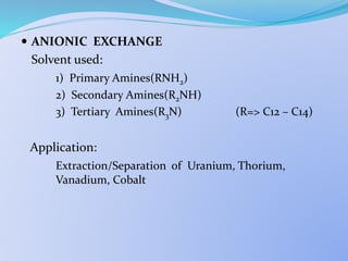  ANIONIC EXCHANGE
Solvent used:
1) Primary Amines(RNH2)
2) Secondary Amines(R2NH)
3) Tertiary Amines(R3N) (R=> C12 – C14)
Application:
Extraction/Separation of Uranium, Thorium,
Vanadium, Cobalt
 
