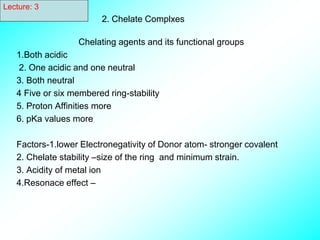 2. Chelate Complxes
Chelating agents and its functional groups
1.Both acidic
2. One acidic and one neutral
3. Both neutral
4 Five or six membered ring-stability
5. Proton Affinities more
6. pKa values more
Factors-1.lower Electronegativity of Donor atom- stronger covalent
2. Chelate stability –size of the ring and minimum strain.
3. Acidity of metal ion
4.Resonace effect –
Lecture: 3
 