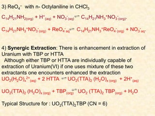 3) ReO4
– with n- Octylaniline in CHCl3
C14H21NH2(org) + H+
(aq) + NO3
-
(aq) C14H21NH3
+NO3
-
(org).
C14H21NH3
+NO3
-
(org) + ReO4
-
aq C14H21NH3
+ReO4
-
(org) + NO3
-
aq.
4) Synergic Extraction: There is enhancement in extraction of
Uranium with TBP or HTTA
Although either TBP or HTTA are individually capable of
extraction of Uranium(VI) if one uses mixture of these two
extractants one encounters enhanced the extraction
UO2(H2O)x
2+
(aq) + 2 HTTA UO2(TTA)2 (H2O)x (org) + 2H+
(aq)
UO2(TTA)2 (H2O)x (org) + TBP(org) UO2 (TTA)2 TBP(org) + H2O
Typical Structure for : UO2(TTA)2TBP (CN = 6)
 