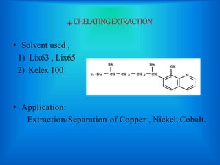 4.CHELATINGEXTRACTION
• Solvent used ,
1) Lix63 , Lix65
2) Kelex 100
• Application:
Extraction/Separation of Copper , Nickel, Cobalt.
 