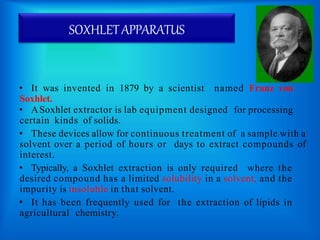 SOXHLETAPPARATUS
• It was invented in 1879 by a scientist named Franz von
Soxhlet.
• ASoxhlet extractor is lab equipment designed for processing
certain kinds of solids.
• These devices allow for continuous treatment of a sample with a
solvent over a period of hours or days to extract compounds of
interest.
• Typically, a Soxhlet extraction is only required where the
desired compound has a limited solubility in a solvent, and the
impurity is insoluble in that solvent.
• It has been frequently used for the extraction of lipids in
agricultural chemistry.
 