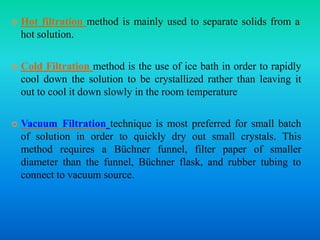  Hot filtration method is mainly used to separate solids from a
hot solution.
 Cold Filtration method is the use of ice bath in order to rapidly
cool down the solution to be crystallized rather than leaving it
out to cool it down slowly in the room temperature
 Vacuum Filtration technique is most preferred for small batch
of solution in order to quickly dry out small crystals. This
method requires a Büchner funnel, filter paper of smaller
diameter than the funnel, Büchner flask, and rubber tubing to
connect to vacuum source.
 
