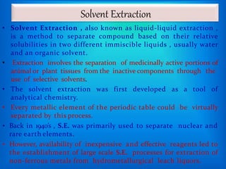 Solvent Extraction
• Solvent Extraction , also known as liquid-liquid extraction ,
is a method to separate compound based on their relative
solubilities in two different immiscible liquids , usually water
and an organic solvent.
• Extraction involves the separation of medicinally active portions of
animal or plant tissues from the inactive components through the
use of selective solvents.
• The solvent extraction was first developed as a tool of
analytical chemistry.
• Every metallic element of the periodic table could be virtually
separated by this process.
• Back in 1940’s , S.E. was primarily used to separate nuclear and
rare earth elements.
• However, availability of inexpensive and effective reagents led to
the establishment of large scale S.E. processes for extraction of
non-ferrous metals from hydrometallurgical leach liquors.
 