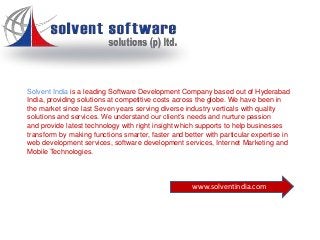Solvent India is a leading Software Development Company based out of Hyderabad
India, providing solutions at competitive costs across the globe. We have been in
the market since last Seven years serving diverse industry verticals with quality
solutions and services. We understand our client’s needs and nurture passion
and provide latest technology with right insight which supports to help businesses
transform by making functions smarter, faster and better with particular expertise in
web development services, software development services, Internet Marketing and
Mobile Technologies.
www.solventindia.com
 
