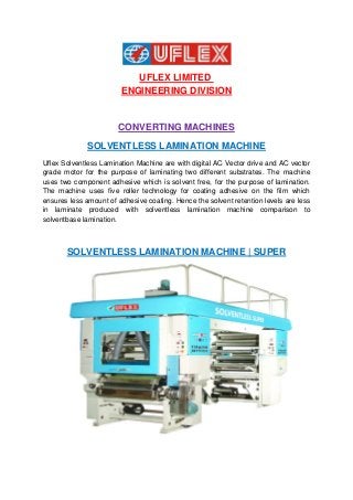 UFLEX LIMITED
ENGINEERING DIVISION
CONVERTING MACHINES
SOLVENTLESS LAMINATION MACHINE
Uflex Solventless Lamination Machine are with digital AC Vector drive and AC vector
grade motor for the purpose of laminating two different substrates. The machine
uses two component adhesive which is solvent free, for the purpose of lamination.
The machine uses five roller technology for coating adhesive on the film which
ensures less amount of adhesive coating. Hence the solvent retention levels are less
in laminate produced with solventless lamination machine comparison to
solventbase lamination.
SOLVENTLESS LAMINATION MACHINE | SUPER
 