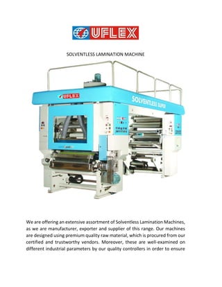 SOLVENTLESS LAMINATION MACHINE
We are offering an extensive assortment of Solventless Lamination Machines,
as we are manufacturer, exporter and supplier of this range. Our machines
are designed using premium quality raw material, which is procured from our
certified and trustworthy vendors. Moreover, these are well-examined on
different industrial parameters by our quality controllers in order to ensure
 