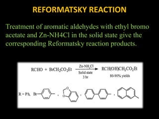 REFORMATSKY REACTION
Treatment of aromatic aldehydes with ethyl bromo
acetate and Zn-NH4Cl in the solid state give the
corresponding Reformatsky reaction products.
 