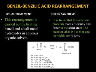 BENZIL-BENZILIC ACID REARRANGEMENT
USUAL TREATMENT
• This rearrangement is
carried out by heating
benzil and alkali metal
hydroxides in aqueous
organic solvent.
GREEN SYNTHESIS
• It is found that this reaction
proceeds more efficiently and
faster in the solid state The
reaction takes 0.1 to 6 hr and
the yields are 70-93 %
 