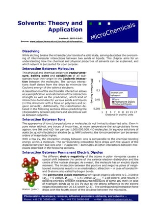 Solvents: Theory and
          Application
                                  Revised: 2007-03-02
 Source: www.microchemicals.eu/technical-information




  Dissolving
  While etching breaks the intramolecular bonds of a solid state, solving describes the overcom-
  ing of intermolecular interactions between two solids or liquids. This chapter aims for an
  understanding how the chemical and physical properties of solvents can be explained, and
  which solvent is (un)suited for your purpose.
  Interaction Between Molecules
  The physical and chemical properties vapour pres-              10
  sure, boiling point and solubilities of all sub-
  stances have their origin in the Coulomb interac-
  tion between the molecules. The various interac-                 1
  tions itself derive from the drive to minimize the
  Coulomb energy of the valence electrons.
  A classification of the electrostatic interaction allows       0,1
                                                                              Interaction
  an exemplification and estimation of the interaction                        between:
  strength as well as the predication, which kind of
  interaction dominates for various solids and liquids         0,01              Ions
                                                                                 Permanent Dipols
  (in this document with a focus on polymers and or-                             Induced Dipols
  ganic solvents). Additionally, this classification de-
  tailed in the following sections allows predicting the      0,001
  (dis)solubility between polymers and solvents as well                1   3 5 7 9 11 13 15 17
  as between solvents.                                                     Distance in atomic units

  Interaction Between Ions
  The appearance of ions (charged atoms or molecules) is not limited to dissolved salts: Even in
  pure water without any traces of impurities, at room temperature the autoprotolysis forms
  approx. one OH- and H3O+ ion pair per 1.000.000.000 H2O molecules. In aqueous solutions of
  acetic (e. g. ethyl lactate) or alkaline (e. g. NMP) solvents, the ion concentration can be several
  orders of magnitude higher.
  With a few eV, the interaction energy between ions is comparable to the chemical bonding
  energy within a molecule. The corresponding interaction force drops with the square of the
  distance between two ions and – if apparent – dominates all other interactions between mol-
  ecules described in the following sections.
  Interaction Between Permanent Electric Dipoles
                   The different electro negativity of the atoms in polar molecules causes a
                   spatial shift between the centre of the valence electron distribution and the
                   centre of the nuclear charges. As a result, the molecule has an electric dipole
                   moment. The interaction between the positive and negative poles of neigh-
                   boured molecules results in an electrostatic attraction – in case of bonded H-
    -              and O-atoms also called hydrogen bonds.
   +
                   The permanent dipole moment D of typical organic solvents is 0..3 Debye
                   (DCCl4 = 0 Debye, Dmethanol = 1.41 Debye, Dacetone = 2.88 Debye) and results in
                   bonding energies between neighboured molecules of some 100 meV (in case
                   of hydrogen bonds up to 0.5 eV due to the strong difference in the electro
                   negativities between O (3.5) and H (2.2)). The corresponding interaction force
  Aceton (polar)   drops with the fourth power of the distance between the molecules.

   Photoresists, developers, remover, adhesion promoters, etchants, and solvents ...
   Phone: +49 731 36080-409     Fax: +49 731 36080-908   e-Mail: sales@microchemicals.eu
 