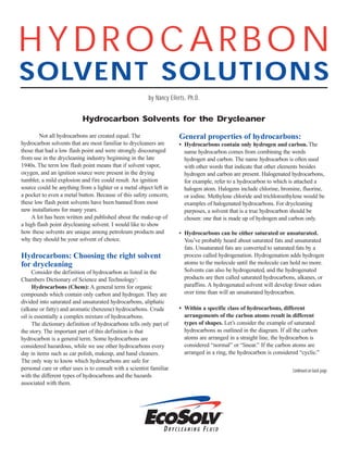 HYDROCARBON
SOLVENT SOLUTIONS
by Nancy Eilerts, Ph.D.
Continued on back page
Not all hydrocarbons are created equal. The
hydrocarbon solvents that are most familiar to drycleaners are
those that had a low flash point and were strongly discouraged
from use in the drycleaning industry beginning in the late
1940s. The term low flash point means that if solvent vapor,
oxygen, and an ignition source were present in the drying
tumbler, a mild explosion and fire could result. An ignition
source could be anything from a lighter or a metal object left in
a pocket to even a metal button. Because of this safety concern,
these low flash point solvents have been banned from most
new installations for many years.
A lot has been written and published about the make-up of
a high flash point drycleaning solvent. I would like to show
how these solvents are unique among petroleum products and
why they should be your solvent of choice.
Hydrocarbons: Choosing the right solvent
for drycleaning
Consider the definition of hydrocarbon as listed in the
Chambers Dictionary of Science and Technology1
:
Hydrocarbons (Chem): A general term for organic
compounds which contain only carbon and hydrogen. They are
divided into saturated and unsaturated hydrocarbons, aliphatic
(alkane or fatty) and aromatic (benzene) hydrocarbons. Crude
oil is essentially a complex mixture of hydrocarbons.
The dictionary definition of hydrocarbons tells only part of
the story. The important part of this definition is that
hydrocarbon is a general term. Some hydrocarbons are
considered hazardous, while we use other hydrocarbons every
day in items such as car polish, makeup, and hand cleaners.
The only way to know which hydrocarbons are safe for
personal care or other uses is to consult with a scientist familiar
with the different types of hydrocarbons and the hazards
associated with them.
General properties of hydrocarbons:
• Hydrocarbons contain only hydrogen and carbon. The
name hydrocarbon comes from combining the words
hydrogen and carbon. The name hydrocarbon is often used
with other words that indicate that other elements besides
hydrogen and carbon are present. Halogenated hydrocarbons,
for example, refer to a hydrocarbon to which is attached a
halogen atom. Halogens include chlorine, bromine, fluorine,
or iodine. Methylene chloride and trichloroethylene would be
examples of halogenated hydrocarbons. For drycleaning
purposes, a solvent that is a true hydrocarbon should be
chosen: one that is made up of hydrogen and carbon only.
• Hydrocarbons can be either saturated or unsaturated.
You’ve probably heard about saturated fats and unsaturated
fats. Unsaturated fats are converted to saturated fats by a
process called hydrogenation. Hydrogenation adds hydrogen
atoms to the molecule until the molecule can hold no more.
Solvents can also be hydrogenated, and the hydrogenated
products are then called saturated hydrocarbons, alkanes, or
paraffins. A hydrogenated solvent will develop fewer odors
over time than will an unsaturated hydrocarbon.
• Within a specific class of hydrocarbons, different
arrangements of the carbon atoms result in different
types of shapes. Let’s consider the example of saturated
hydrocarbons as outlined in the diagram. If all the carbon
atoms are arranged in a straight line, the hydrocarbon is
considered “normal” or “linear.” If the carbon atoms are
arranged in a ring, the hydrocarbon is considered “cyclic.”
Hydrocarbon Solvents for the Drycleaner
 