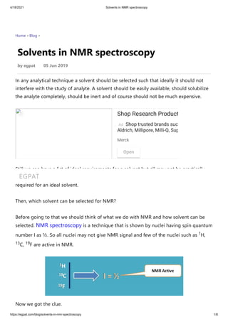 4/18/2021 Solvents in NMR spectroscopy
https://egpat.com/blog/solvents-in-nmr-spectroscopy 1/8
Home › Blog ›
Solvents in NMR spectroscopy
by egpat       05 Jun 2019
In any analytical technique a solvent should be selected such that ideally it should not
interfere with the study of analyte. A solvent should be easily available, should solubilize
the analyte completely, should be inert and of course should not be much expensive.
Still we can have a list of ideal requirements for a solvent but all may not be practically
achieved. So we have to select a solvent which matches to maximum significant criteria
required for an ideal solvent.
Then, which solvent can be selected for NMR?
Before going to that we should think of what we do with NMR and how solvent can be
selected. NMR spectroscopy is a technique that is shown by nuclei having spin quantum
number I as ½. So all nuclei may not give NMR signal and few of the nuclei such as 1H,
13C, 19F are active in NMR.
Now we got the clue.
Ad
Shop Research Products
Shop trusted brands such as Sigma-
Aldrich, Millipore, Milli-Q, Supelco,…
Open
Ad
Merck
EGPAT
 