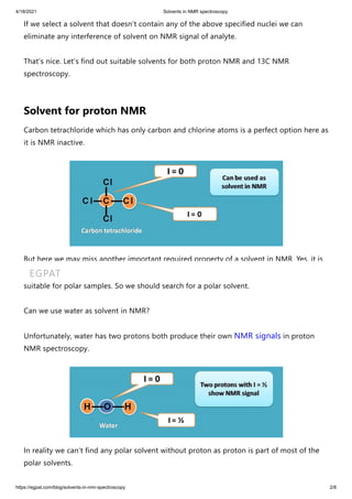 4/18/2021 Solvents in NMR spectroscopy
https://egpat.com/blog/solvents-in-nmr-spectroscopy 2/8
If we select a solvent that doesn’t contain any of the above specified nuclei we can
eliminate any interference of solvent on NMR signal of analyte.
That’s nice. Let’s find out suitable solvents for both proton NMR and 13C NMR
spectroscopy.
Solvent for proton NMR
Carbon tetrachloride which has only carbon and chlorine atoms is a perfect option here as
it is NMR inactive.
But here we may miss another important required property of a solvent in NMR. Yes, it is
solubility. CCl4 is a non polar solvent that can be used with non polar analytes but not
suitable for polar samples. So we should search for a polar solvent.
Can we use water as solvent in NMR?
Unfortunately, water has two protons both produce their own NMR signals in proton
NMR spectroscopy.
In reality we can’t find any polar solvent without proton as proton is part of most of the
polar solvents.
EGPAT
 