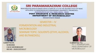 SEMESTER – IV
FERMENTATION AND INDUSTRIAL
MICROBIOLOGY
SEMINAR TOPIC: SOLVENTS (ETHYL ALCOHOL
AND BUTANEDIOL)
SUBBMITED TO,
Dr. S. VISWANATHAN
HEAD DEPARTMENT OF
MICROBIOLOGY
SUBMITTED BY,
M.RESHMA
II M.SC MICROBIOLOGY
REG NO : 20201232516117
 