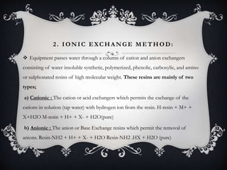 2. IONIC EXCHA NGE METHOD:
 Equipment passes water through a column of cation and anion exchangers
consisting of water insoluble synthetic, polymerized, phenolic, carboxylic, and amino
or sulphonated resins of high molecular weight. These resins are mainly of two
types;
a) Cationic : The cation or acid exchangers which permits the exchange of the
cations in solution (tap water) with hydrogen ion from the resin. H-resin + M+ +
X+H2O M-resin + H+ + X- + H2O(pure)
b) Anionic : The anion or Base Exchange resins which permit the removal of
anions. Resin-NH2 + H+ + X- + H2O Resin-NH2 .HX + H2O (pure)
 