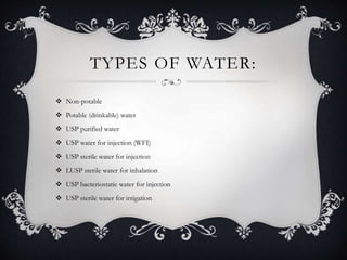 TYPES OF WATER:
 Non-potable
 Potable (drinkable) water
 USP purified water
 USP water for injection (WFI)
 USP sterile water for injection
 LUSP sterile water for inhalation
 USP bacteriostatic water for injection
 USP sterile water for irrigation
 