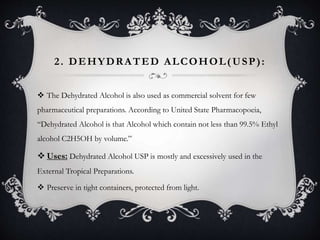 2. DEHYDRATED ALCOHOL(USP):
 The Dehydrated Alcohol is also used as commercial solvent for few
pharmaceutical preparations. According to United State Pharmacopoeia,
“Dehydrated Alcohol is that Alcohol which contain not less than 99.5% Ethyl
alcohol C2H5OH by volume.”
 Uses: Dehydrated Alcohol USP is mostly and excessively used in the
External Tropical Preparations.
 Preserve in tight containers, protected from light.
 