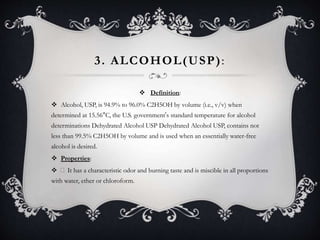 3. ALCOHOL(USP):
 Definition:
 Alcohol, USP, is 94.9% to 96.0% C2H5OH by volume (i.e., v/v) when
determined at 15.56°C, the U.S. government’s standard temperature for alcohol
determinations Dehydrated Alcohol USP Dehydrated Alcohol USP, contains not
less than 99.5% C2H5OH by volume and is used when an essentially water-free
alcohol is desired.
 Properties:
 It has a characteristic odor and burning taste and is miscible in all proportions
with water, ether or chloroform.
 