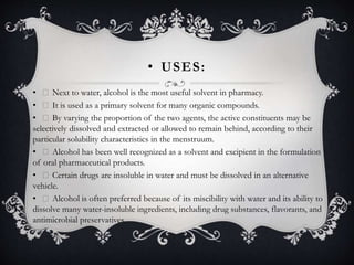 • USES:
• Next to water, alcohol is the most useful solvent in pharmacy.
• It is used as a primary solvent for many organic compounds.
• By varying the proportion of the two agents, the active constituents may be
selectively dissolved and extracted or allowed to remain behind, according to their
particular solubility characteristics in the menstruum.
• Alcohol has been well recognized as a solvent and excipient in the formulation
of oral pharmaceutical products.
• Certain drugs are insoluble in water and must be dissolved in an alternative
vehicle.
• Alcohol is often preferred because of its miscibility with water and its ability to
dissolve many water-insoluble ingredients, including drug substances, flavorants, and
antimicrobial preservatives.
 