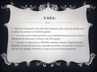 . USES:
• Alcohol is frequently used with other solvents, such as glycols and glycerin,
to reduce the amount of alcohol required.
• It is also used in liquid products as an antimicrobial preservative alone or
with parabens, benzoates, sorbates, and other agents.
• Alcohol is employed as a diffusible stimulant, diuretic, diaphoretic and
hypnotic. In well-selected cases, especially in patients accustomed to its use, it
may be very valuable; otherwise it is apt to do more harm than good.
 