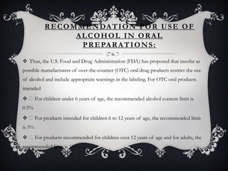 RECOMMENDATION FOR USE OF
ALCOHOL IN ORAL
PREPARATIONS:
 Thus, the U.S. Food and Drug Administration (FDA) has proposed that insofar as
possible manufacturers of over-the-counter (OTC) oral drug products restrict the use
of alcohol and include appropriate warnings in the labeling. For OTC oral products
intended
 For children under 6 years of age, the recommended alcohol content limit is
0.5%
 For products intended for children 6 to 12 years of age, the recommended limit
is 5%
 For products recommended for children over 12 years of age and for adults, the
recommended limit is 10%.
 
