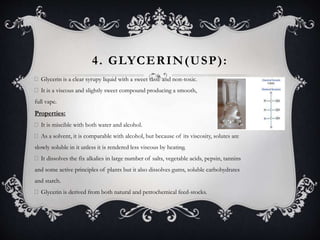 4. GLYCERIN(USP):
Glycerin is a clear syrupy liquid with a sweet taste and non-toxic.
It is a viscous and slightly sweet compound producing a smooth,
full vape.
Properties:
It is miscible with both water and alcohol.
As a solvent, it is comparable with alcohol, but because of its viscosity, solutes are
slowly soluble in it unless it is rendered less viscous by heating.
It dissolves the fix alkalies in large number of salts, vegetable acids, pepsin, tannins
and some active principles of plants but it also dissolves gums, soluble carbohydrates
and starch.
Glycerin is derived from both natural and petrochemical feed-stocks.
 