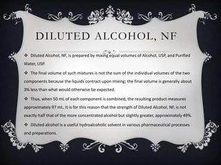 DILUTED ALCOHOL, NF
 Diluted Alcohol, NF, is prepared by mixing equal volumes of Alcohol, USP, and Purified
Water, USP.
 The final volume of such mixtures is not the sum of the individual volumes of the two
components because the liquids contract upon mixing; the final volume is generally about
3% less than what would otherwise be expected.
 Thus, when 50 mL of each component is combined, the resulting product measures
approximately 97 mL. It is for this reason that the strength of Diluted Alcohol, NF, is not
exactly half that of the more concentrated alcohol but slightly greater, approximately 49%.
 Diluted alcohol is a useful hydroalcoholic solvent in various pharmaceutical processes
and preparations.
 